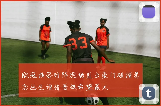 欧冠抽签对阵现场直击豪门碰撞悬念丛生谁将晋级希望最大