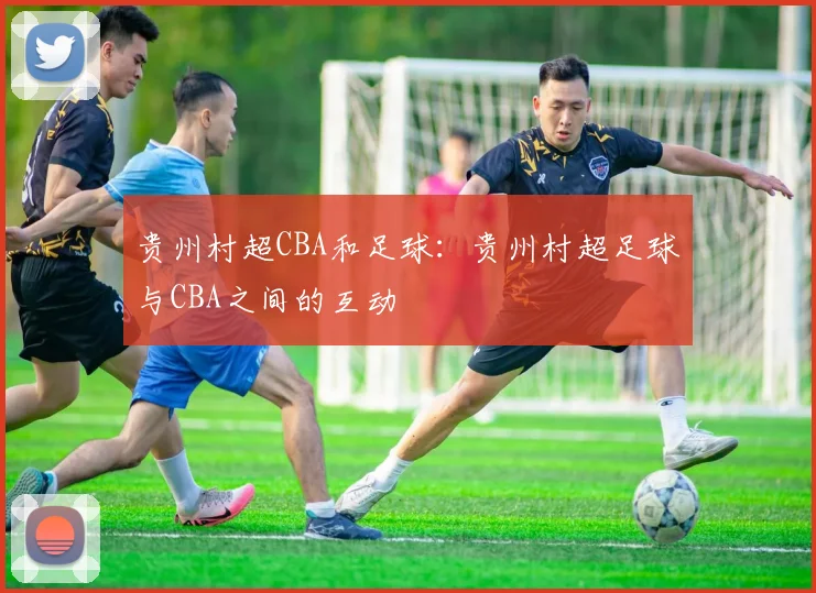 贵州村超CBA和足球:贵州村超足球与CBA之间的互动