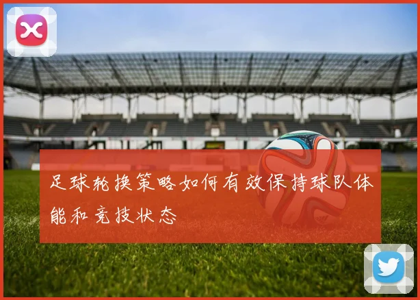 足球轮换策略如何有效保持球队体能和竞技状态