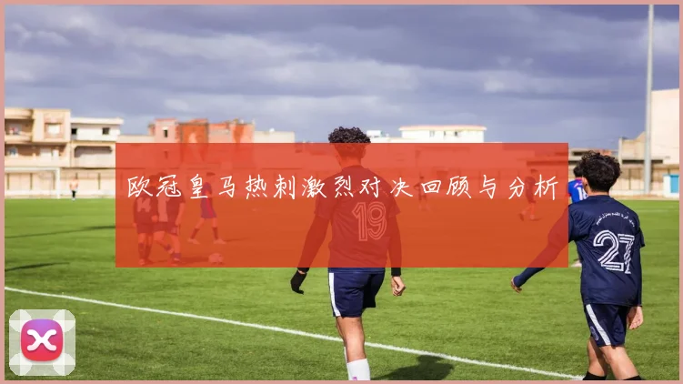 欧冠皇马热刺激烈对决回顾与分析