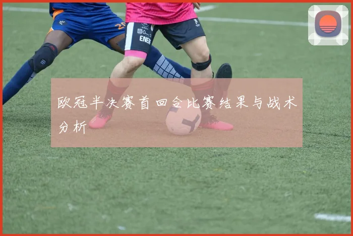 欧冠半决赛首回合比赛结果与战术分析